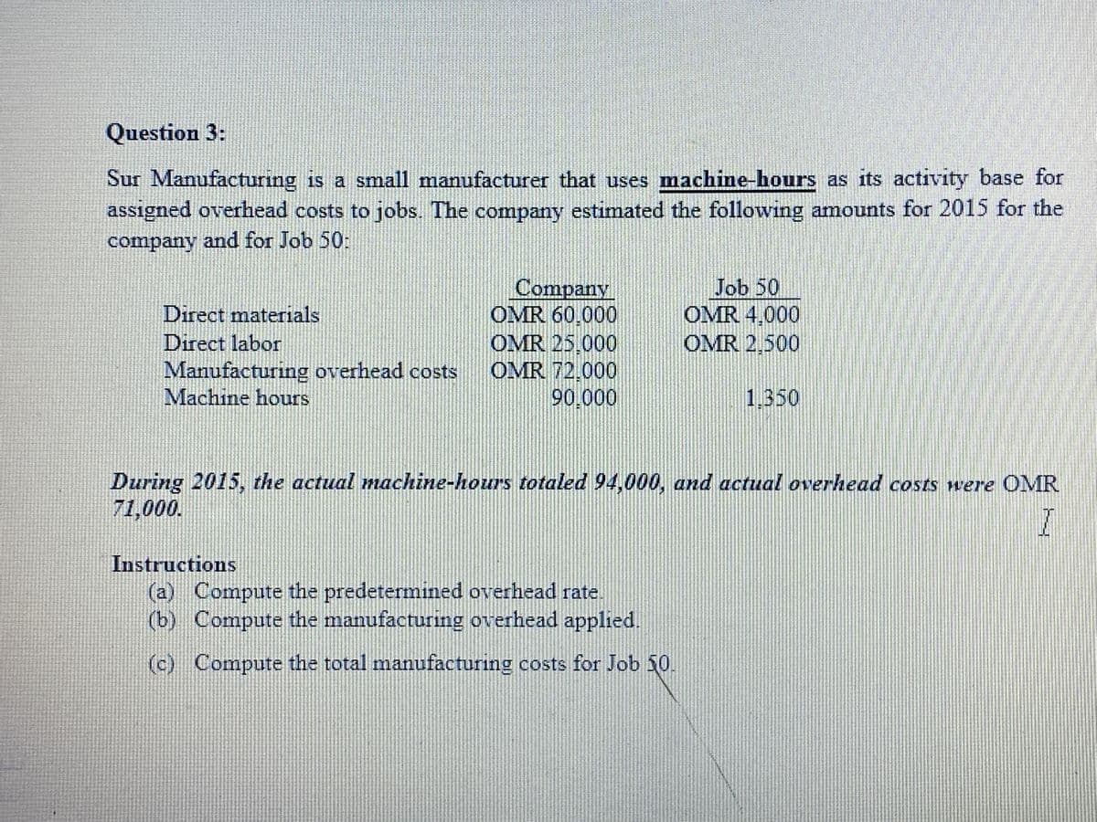 Question 3:
Sur Manufacturing is a small manufacturer that uses machine-hours as its activity base for
assigned overhead costs to jobs. The company estimated the following amounts for 2015 for the
company and for Job 50:
Company
OMR 60.000
OMR 25,000
OMR 72,000
90.000
Job 50
OMR 4,000
OMR 2.500
Direct materials
Direct labor
Manufacturing overhead costs
Machine hours
1,350
During 2015, the actual machine-hours totaled 94,000, and actual overhead costs were OMR
71,000.
Instructions
(a) Compute the predetermined overhead rate.
(b) Compute the manufacturing overhead applied.
(c) Compute the total manufacturing costs for Job 50.
