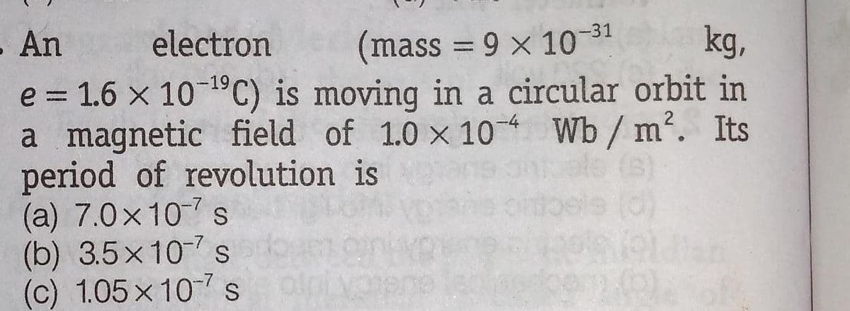 -31
- An
electron
(mass = 9 x 10
kg,
e = 1.6 x 10 C) is moving in a circular orbit in
a magnetic field of 1.0 x 10 Wb / m. Its
period of revolution is
(a) 7.0x107 s
(b) 3.5x10 s
(c) 1.05x 10s
-19
%3D
