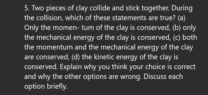 5. Two pieces of clay collide and stick together. During
the collision, which of these statements are true? (a)
Only the momen- tum of the clay is conserved, (b) only
the mechanical energy of the clay is conserved, (c) both
the momentum and the mechanical energy of the clay
are conserved, (d) the kinetic energy of the clay is
conserved. Explain why you think your choice is correct
and why the other options are wrong. Discuss each
option briefly.
