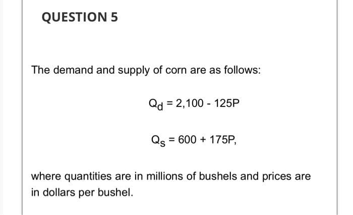 QUESTION 5
The demand and supply of corn are as follows:
Qd = 2,100 - 125P
Qs = 600 + 175P,
where quantities are in millions of bushels and prices are
in dollars per bushel.
