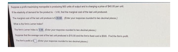 Suppose a profit-maximizing monopolist is producing 900 units of autput and is charging a price of $40.00 per unit.
w the elasicty of demand for the product is - 300, fnd the marginal cost of the last unt produced.
The marginai cont of the last unit produce is $ 26.68. (Enter your renponse rounded to two decimal places.)
What is the fimis Lermer index?
The fim's Lemer Index is 9,36 . (Enter your response rounded to two decimal places.)
Suppose that the average cont of the lant unit produced is $15.00 and the firm's fsed cost is $500. Find the firm's profit.
The fem's profit is S Enter your response rounded to two de
cimal places)
