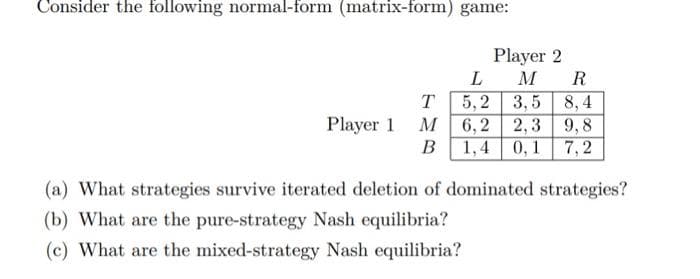Consider the following normal-form (matrix-form) game:
Player 2
L
M R
T
5, 2
3,5 8,4
Player 1 M6,2
2,3 9,8
В
1,4
0, 1
7,2
(a) What strategies survive iterated deletion of dominated strategies?
(b) What are the pure-strategy Nash equilibria?
(c) What are the mixed-strategy Nash equilibria?
