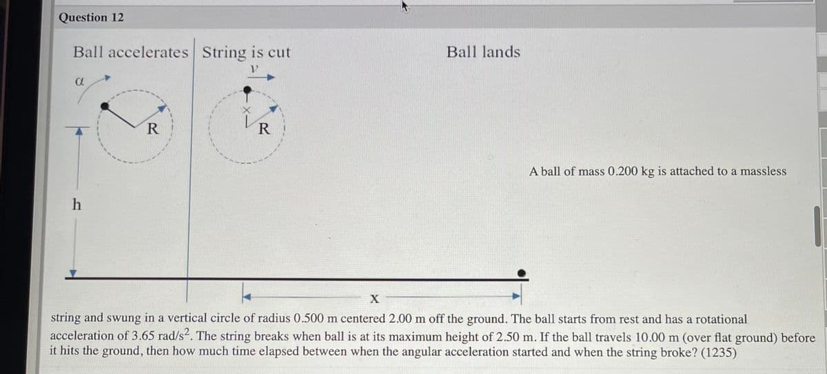 Question 12
Ball accelerates String is cut
Ball lands
A ball of mass 0.200 kg is attached to a massless
string and swung in a vertical circle of radius 0.500 m centered 2.00 m off the ground. The ball starts from rest and has a rotational
acceleration of 3.65 rad/s2. The string breaks when ball is at its maximum height of 2.50 m. If the ball travels 10.00 m (over flat ground) before
it hits the ground, then how much time elapsed between when the angular acceleration started and when the string broke? (1235)
