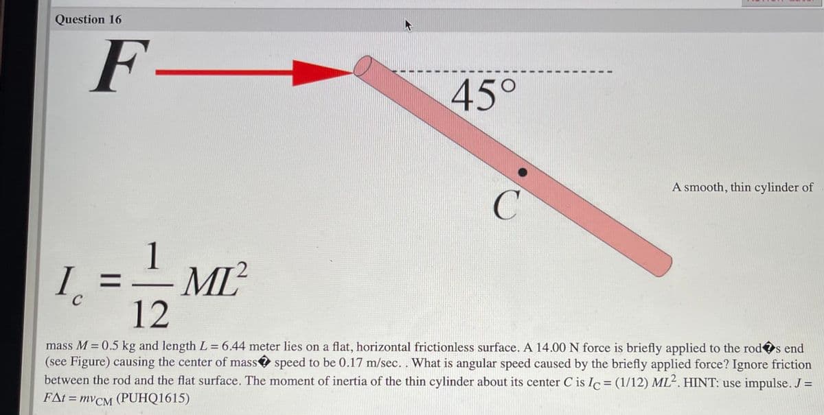 Question 16
F-
45°
A smooth, thin cylinder of
I.
ML
%3D
12
mass M = 0.5 kg and length L = 6.44 meter lies on a flat, horizontal frictionless surface. A 14.00 N force is briefly applied to the rods end
(see Figure) causing the center of mass speed to be 0.17 m/sec.. What is angular speed caused by the briefly applied force? Ignore friction
between the rod and the flat surface. The moment of inertia of the thin cylinder about its center C is Ic = (1/12) ML². HINT: use impulse. J =
FAt = MVCM
FAI %3D mVсм
(PUHQ1615)
