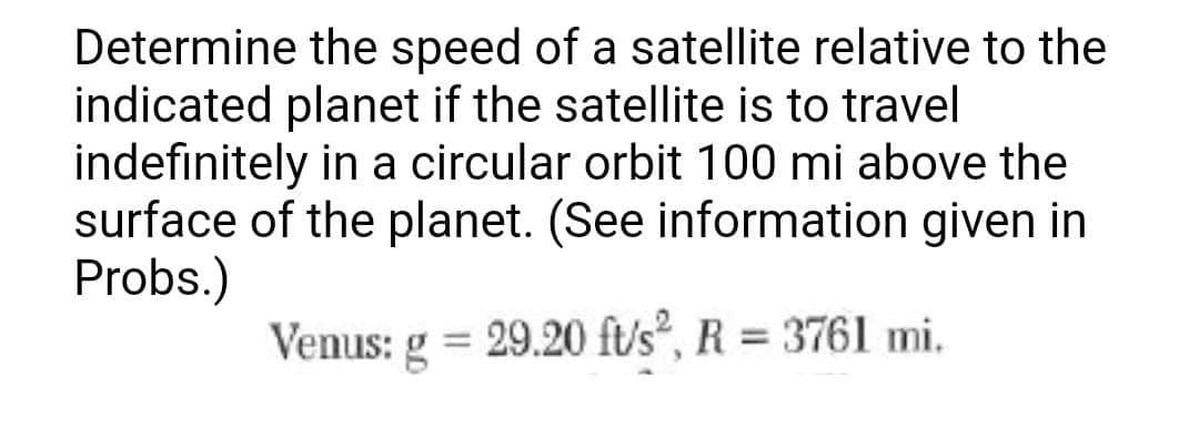 Determine the speed of a satellite relative to the
indicated planet if the satellite is to travel
indefinitely in a circular orbit 100 mi above the
surface of the planet. (See information given in
Probs.)
Venus: g
= 29.20 ft/s², R = 3761 mi.