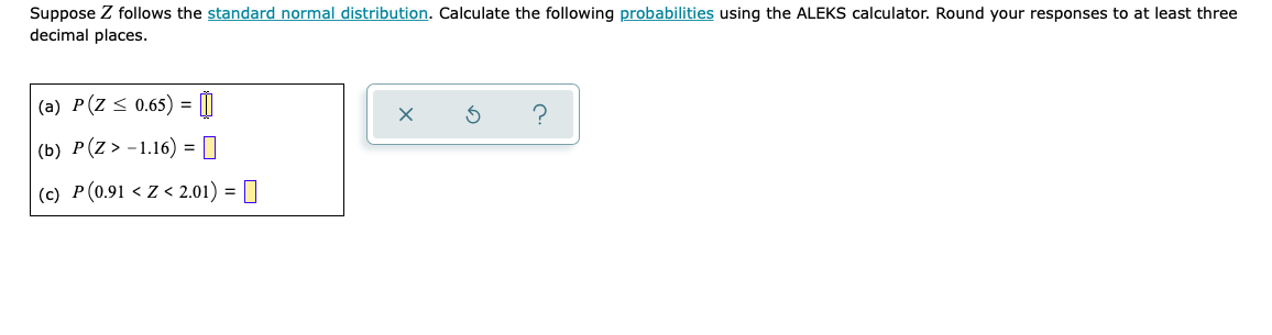 Suppose Z follows the standard normal distribution. Calculate the following probabilities using the ALEKS calculator. Round your responses to at least three
decimal places.
(a) P(Z < 0.65) =
(b) P(Z> -1.16) = |
(c) P(0.91 < Z < 2.01) = []

