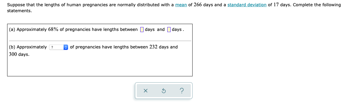 Suppose that the lengths of human pregnancies are normally distributed with a mean of 266 days and a standard deviation of 17 days. Complete the following
statements.
(a) Approximately 68% of pregnancies have lengths between days and days.
(b) Approximately ?
O of pregnancies have lengths between 232 days and
300 days.
