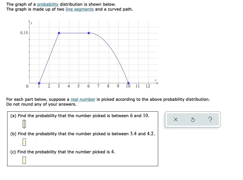 The graph of a probability distribution is shown below.
The graph is made up of two line segments and a curved path.
0.15-
2
3
5
6
8
10 11
12
For each part below, suppose a real number is picked according to the above probability distribution.
Do not round any of your answers.
(a) Find the probability that the number picked is between 6 and 10.
(b) Find the probability that the number picked is between 3.4 and 4.2.
(c) Find the probability that the number picked is 4.
