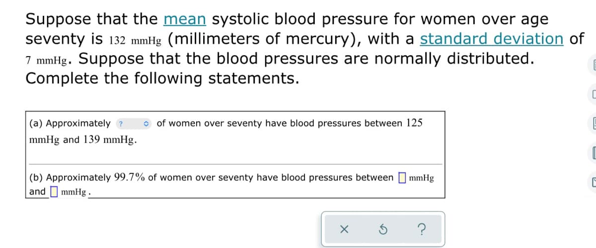 Suppose that the mean systolic blood pressure for women over age
seventy is 132 mmHg (millimeters of mercury), with a standard deviation of
7 mmHg. Suppose that the blood pressures are normally distributed.
Complete the following statements.
(a) Approximately ?
o of women over seventy have blood pressures between 125
mmHg and 139 mmHg.
(b) Approximately 99.7% of women over seventy have blood pressures between mmHg
and I mmHg.
