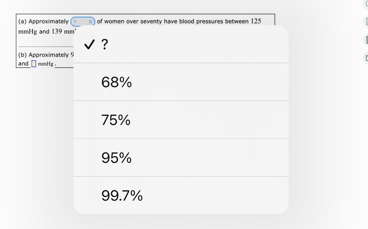 (a) Approximately
of women over seventy have blood pressures between 125
mmHg and 139 mm’
v ?
(b) Approximately 9
and I mmHg.
68%
75%
95%
99.7%
