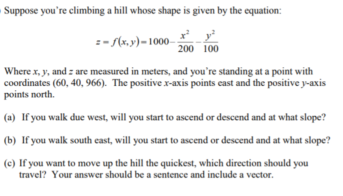 Suppose you're climbing a hill whose shape is given by the equation:
x?
= = f(x,y)=1000-
200 100
Where x, y, and z are measured in meters, and you’re standing at a point with
coordinates (60, 40, 966). The positive x-axis points east and the positive y-axis
points north.
(a) If you walk due west, will you start to ascend or descend and at what slope?
(b) If you walk south east, will you start to ascend or descend and at what slope?
(c) If you want to move up the hill the quickest, which direction should you
travel? Your answer should be a sentence and include a vector.
