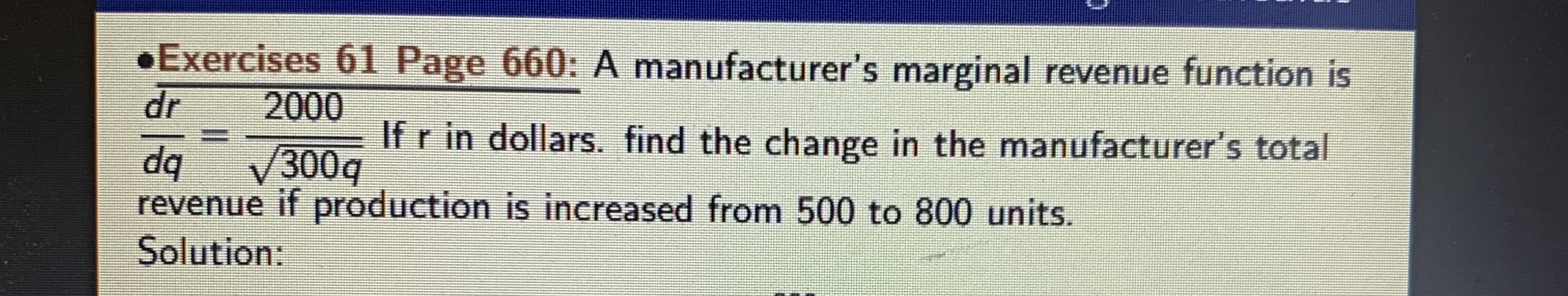 Exercises 61 Page 660: A manufacturer's marginal revenue function is
dr
2000
If r in dollars. find the change in the manufacturer's total
dq
300q
revenue if production is increased from 500 to 800 units.
