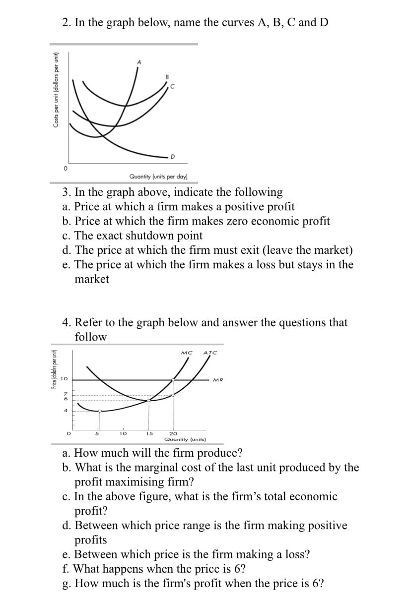2. In the graph below, name the curves A, B, C and D
Quantity (units per day)
3. In the graph above, indicate the following
a. Price at which a firm makes a positive profit
b. Price at which the firm makes zero economic profit
c. The exact shutdown point
d. The price at which the firm must exit (leave the market)
e. The price at which the firm makes a loss but stays in the
market
Costs per unit (dollars per unit)
