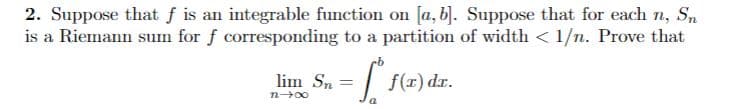 2. Suppose that f is an integrable function on [a, b). Suppose that for each n, Sn
is a Riemann sum for f corresponding to a partition of width < 1/n. Prove that
lim Sn
f(r) dr.
n00
