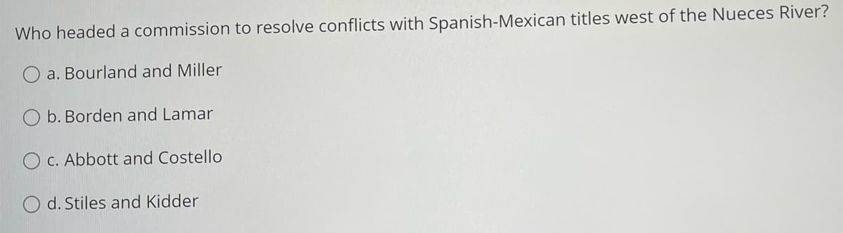 Who headed a commission to resolve conflicts with Spanish-Mexican titles west of the Nueces River?
a. Bourland and Miller
O b. Borden and Lamar
O C. Abbott and Costello
d. Stiles and Kidder
