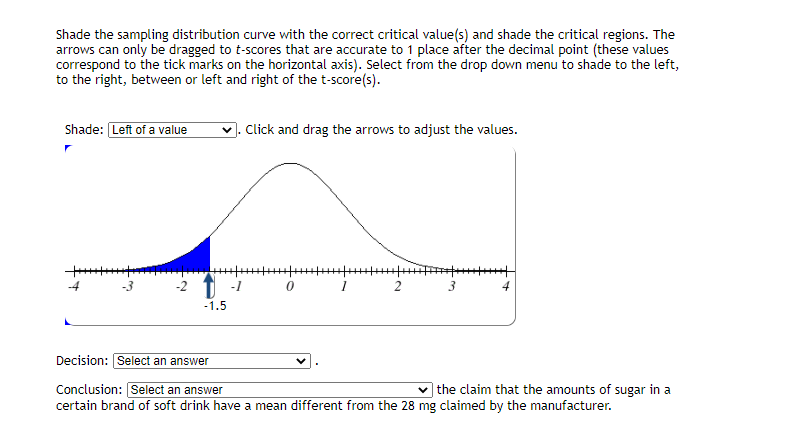 Shade the sampling distribution curve with the correct critical value(s) and shade the critical regions. The
arrows can only be dragged to t-scores that are accurate to 1 place after the decimal point (these values
correspond to the tick marks on the horizontal axis). Select from the drop down menu to shade to the left,
to the right, between or left and right of the t-score(s).
Shade: Left of a value
Click and drag the arrows to adjust the values.
-2 T -1
-1.5
Decision: Select an answer
Conclusion:Select an answer
|the claim that the amounts of sugar in a
certain brand of soft drink have a mean different from the 28 mg claimed by the manufacturer.
