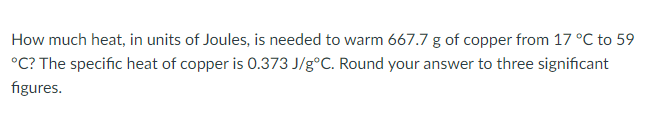 How much heat, in units of Joules, is needed to warm 667.7 g of copper from 17 °C to 59
°C? The specific heat of copper is 0.373 J/g°C. Round your answer to three significant
figures.
