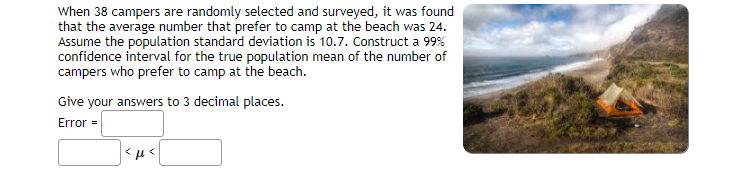 When 38 campers are randomly selected and surveyed, it was found
that the average number that prefer to camp at the beach was 24.
Assume the population standard deviation is 10.7. Construct a 99%
confidence interval for the true population mean of the number of
campers who prefer to camp at the beach.
Give your answers to 3 decimal places.
Error =
