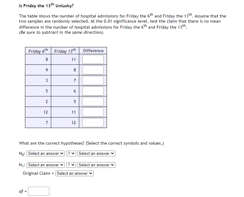 Is Friday the 13th Unlucky?
The table shows the number of hospital admissions for Friday the 6th and Friday the 13th. Assume that the
two samples are randomly selected. At the 0.01 significance level, test the claim that there is no mean
difference in the number of hospital admissions for Friday the 6th and Friday the 13th.
(Be sure to subtract in the same direction).
Friday 6th Friday 13th
Difference
8
11
9
8
7
6
5
12
11
7
12
What are the correct hypotheses? (Select the correct symbols and values.)
Ho: Select an answer
?v Select an answer
H1: Select an answer v?
Select an answer
Original Claim = Select an answer
df =
