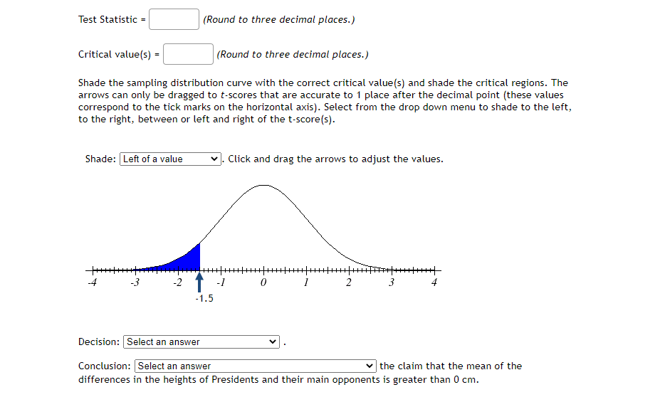 Test Statistic =
(Round to three decimal places.)
Critical value(s) =
(Round to three decimal places.)
Shade the sampling distribution curve with the correct critical value(s) and shade the critical regions. The
arrows can only be dragged to t-scores that are accurate to 1 place after the decimal point (these values
correspond to the tick marks on the horizontal axis). Select from the drop down menu to shade to the left,
to the right, between or left and right of the t-score(s).
Shade: Left of a value
Click and drag the arrows to adjust the values.
-4
-3
-2 1 -1
1
2
3
4
-1.5
Decision: Select an answer
Conclusion: Select an answer
v the claim that the mean of the
differences in the heights of Presidents and their main opponents is greater than 0 cm.
