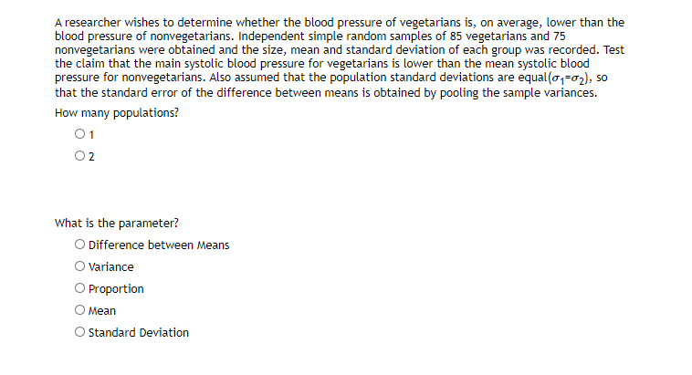 A researcher wishes to determine whether the blood pressure of vegetarians is, on average, lower than the
blood pressure of nonvegetarians. Independent simple random samples of 85 vegetarians and 75
nonvegetarians were obtained and the size, mean and standard deviation of each group was recorded. Test
the claim that the main systolic blood pressure for vegetarians is lower than the mean systolic blood
pressure for nonvegetarians. Also assumed that the population standard deviations are equal(o,-02), so
that the standard error of the difference between means is obtained by pooling the sample variances.
How many populations?
01
O2
What is the parameter?
O Difference between Means
O Variance
O Proportion
О Мean
O Standard Deviation
