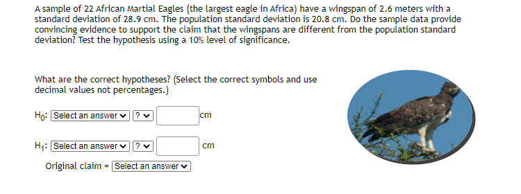 A sample of 22 African Martial Eagles (the largest eagle in Africa) have a wingspan of 2.6 meters with a
standard deviation of 28.9 cm. The population standard deviation is 20.8 cm. Do the sample data provide
convincing evidence to support the claim that the wingspans are different from the population standard
deviation? Test the hypothesis using a 10% level of significance.
What are the correct hypotheses? (Select the correct symbols and use
decimal values not percentages.)
Họ: Select an answer
cm
H:Select an answer v? v
cm
Original claim = Select an answer v
