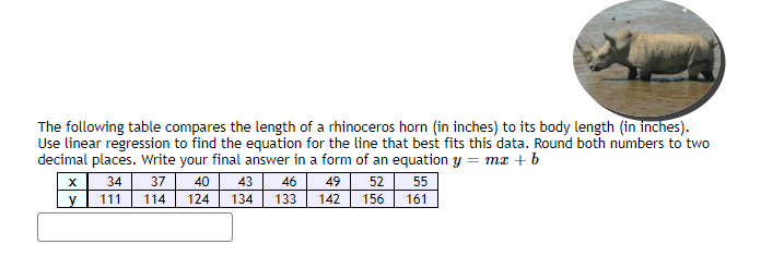 The following table compares the length of a rhinoceros horn (in inches) to its body length (in inches).
Use linear regression to find the equation for the line that best fits this data. Round both numbers to two
decimal places. Write your final answer in a form of an equation y = mx + b
34
37
40
43
46
49
52 55
111
114
124
134
133
142
156
161
