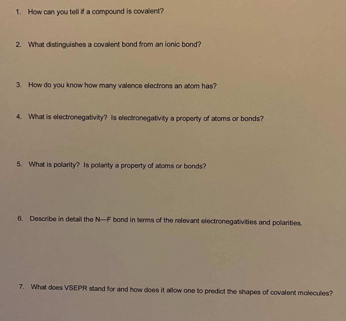 1. How can you tell if a compound is covalent?
2. What distinguishes a covalent bond from an ionic bond?
3. How do you know how many valence electrons an atom has?
4. What is electronegativity? Is electronegativity a property of atoms or bonds?
5. What is polarity? Is polarity a property of atoms or bonds?
6. Describe in detail the N-F bond in terms of the relevant electronegativities and polarities.
7. What does VSEPR stand for and how does it allow one to predict the shapes of covalent molecules?
