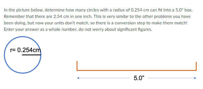 In the picture below, determine how many circles with a radius of 0.254 cm can fit into a 5.0" box.
Remember that there are 2.54 cm in one inch. This is very similar to the other problems you have
been doing, but now your units don't match, so there is a conversion step to make them match!
Enter your answer as a whole number, do not worry about significant figures.
r= 0.254cm
5.0"
