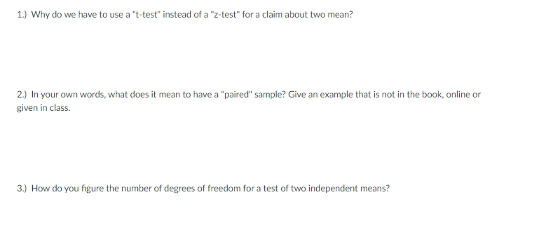 1.) Why do we have to use a "t-test" instead of a "z-test" for a claim about two mean?
2.) In your own words, what does it mean to have a "paired" sample? Give an example that is not in the book, online or
given in class.
3.) How do you figure the number of degrees of freedom for a test of two independent means?
