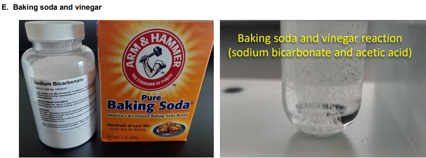 E. Baking soda and vinegar
Baking soda and vinegar reaction
(sodium bicarbonate and acetic acid)
TM
THE STA
OF
N
PURITY
Sodium Bicarbonate
HODCAS No 144-
Pure
Baking Soda
America's 1 Trusted Baking Soda Brand
Hundreds of uses like:
Fresh Box fov Boking
NET WT I LB. (454g)
HAMMER
ARM&
