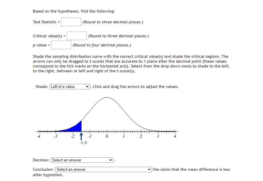 Based on the hypotheses, find the following:
Test Statistic =
(Round to three decimal places.)
Critical value(s) =
(Round to three decimal places.)
p-value =
(Round to four decimal places.)
Shade the sampling distribution curve with the correct critical value(s) and shade the critical regions. The
arrows can only be dragged to t-scores that are accurate to 1 place after the decimal point (these values
correspond to the tick marks on the horizontal axis). Select from the drop down menu to shade to the left,
to the right, between or left and right of the t-score(s).
Shade: Left of a value
Click and drag the arrows to adjust the values.
-4
-3
-2
-1
0
2
3
4
-1.5
Decision: Select an answer
Conclusion: Select an answer
after hypnotism.
v the claim that the mean difference is less
