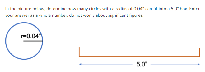 In the picture below, determine how many circles with a radius of 0.04" can fit into a 5.0" box. Enter
your answer as a whole number, do not worry about significant figures.
r=0.04"
5.0"
