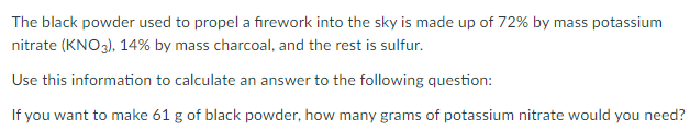 The black powder used to propel a firework into the sky is made up of 72% by mass potassium
nitrate (KNO3), 14% by mass charcoal, and the rest is sulfur.
Use this information to calculate an answer to the following question:
If you want to make 61 g of black powder, how many grams of potassium nitrate would you need?
