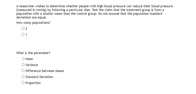 A researcher wishes to determine whether people with high blood pressure can reduce their blood pressure
(measured in mmHg) by following a particular diet. Test the claim that the treatment group is from a
population with a smaller mean than the control group. Do not assume that the population standard
deviations are equal.
How many populations?
O2
What is the parameter?
O Mean
O Variance
Difference between Means
Standard Deviation
O Proportion
