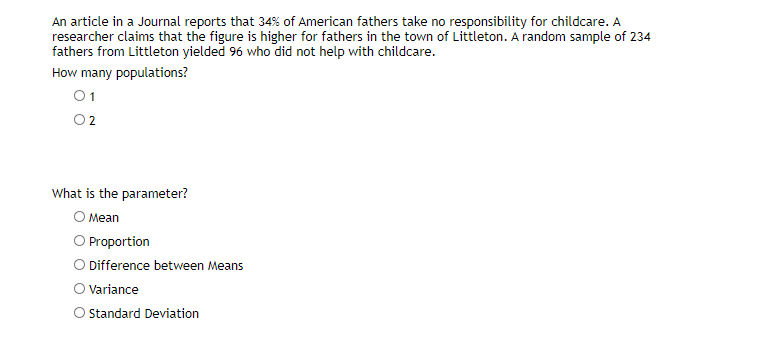 An article in a Journal reports that 34% of American fathers take no responsibility for childcare. A
researcher claims that the figure is higher for fathers in the town of Littleton. A random sample of 234
fathers from Littleton yielded 96 who did not help with childcare.
How many populations?
01
What is the parameter?
O Mean
O Proportion
O Difference between Means
O Variance
Standard Deviation
