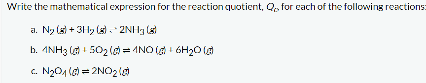 Write the mathematical expression for the reaction quotient, Qo, for each of the following reactions:
a. N₂ (g) + 3H₂ (8) = 2NH3 (8)
b. 4NH3(g) +502 (g) = 4NO (g) + 6H₂O(g)
c. N₂04 (8) 2NO2 (g)