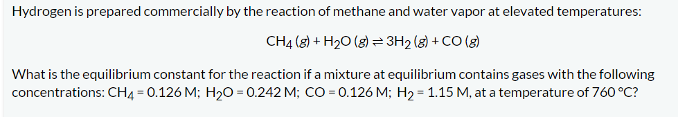 Hydrogen is prepared commercially by the reaction of methane and water vapor at elevated temperatures:
CH4 (8) + H₂O(g) ⇒ 3H₂(g) + CO (g)
What is the equilibrium constant for the reaction if a mixture at equilibrium contains gases with the following
concentrations: CH4 = 0.126 M; H₂O=0.242 M; CO = 0.126 M; H₂ = 1.15 M, at a temperature of 760 °C?