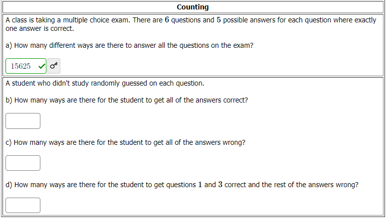 Counting
A class is taking a multiple choice exam. There are 6 questions and 5 possible answers for each question where exactly
one answer is correct.
a) How many different ways are there to answer all the questions on the exam?
15625
A student who didn't study randomly guessed on each question.
b) How many ways are there for the student to get all of the answers correct?
c) How many ways are there for the student to get all of the answers wrong?
d) How many ways are there for the student to get questions 1 and 3 correct and the rest of the answers wrong?
