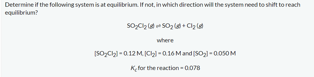 Determine if the following system is at equilibrium. If not, in which direction will the system need to shift to reach
equilibrium?
SO₂Cl2 (8) SO2(g) + Cl₂ (8)
where
[SO₂Cl₂] = 0.12 M, [Cl₂] = 0.16 M and [SO₂] = 0.050 M
K for the reaction = 0.078