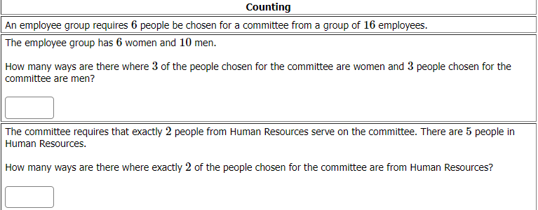Counting
An employee group requires 6 people be chosen for a committee from a group of 16 employees.
The employee group has 6 women and 10 men.
How many ways are there where 3 of the people chosen for the committee are women and 3 people chosen for the
committee are men?
The committee requires that exactly 2 people from Human Resources serve on the committee. There are 5 people in
Human Resources.
How many ways are there where exactly 2 of the people chosen for the committee are from Human Resources?
