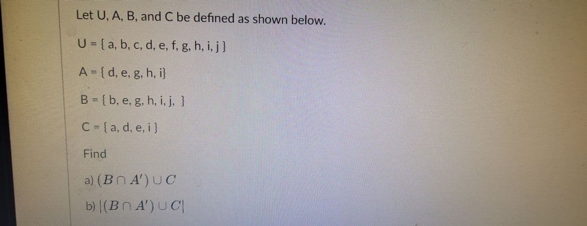 Let U, A, B, and C be defined as shown below.
U = {a, b, c, d, e, f, g, h, i, j }
A = [ d, e, g, h, i}
B - {b, e, g, h, i, j, }
C-(a, d, e, i]
Find
a) (Bn A) υα
b) |(BN A') U C|
