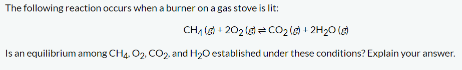 The following reaction occurs when a burner on a gas stove is lit:
CH4 (8) +202 (g) = CO₂ (g) + 2H₂O(g)
Is an equilibrium among CH4, O2, CO2, and H₂O established under these conditions? Explain your answer.