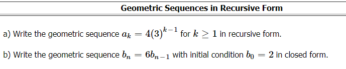 Geometric Sequences in Recursive Form
a) Write the geometric sequence aj = 4(3)*-' for k > 1 in recursive form.
b) Write the geometric sequence b, = 6b, – 1 with initial condition bo
2 in closed form.
