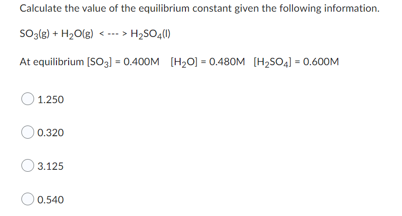 Calculate the value of the equilibrium constant given the following information.
SO3(g) + H₂O(g) <---> H₂SO4(1)
At equilibrium [SO3] = 0.400M [H₂O] = 0.480M [H₂SO4] = 0.600M
O 1.250
0.320
3.125
0.540