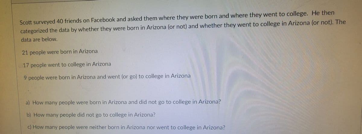 Scott surveyed 40 friends on Facebook and asked them where they were born and where they went to college. He then
categorized the data by whether they were born in Arizona (or not) and whether they went to college in Arizona (or not). The
data are below.
21 people were born in Arizona
17 people went to college in Arizona
9 people were born in Arizona and went (or go) to college in Arizona
a) How many people were born in Arizona and did not go to college in Arizona?
b) How many people did not go to college in Arizona?
c) How many people were neither born in Arizona nor went to college in Arizona?
