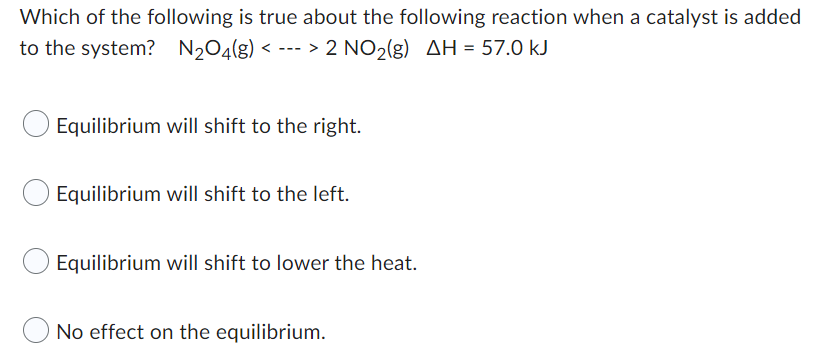 Which of the following is true about the following reaction when a catalyst is added
to the system? N₂O4(g) <---> 2 NO₂(g) AH = 57.0 kJ
Equilibrium will shift to the right.
Equilibrium will shift to the left.
Equilibrium will shift to lower the heat.
No effect on the equilibrium.