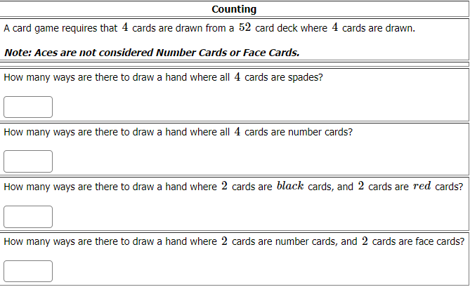 Counting
A card game requires that 4 cards are drawn from a 52 card deck where 4 cards are drawn.
Note: Aces are not considered Number Cards or Face Cards.
How many ways are there to draw a hand where all 4 cards are spades?
How many ways are there to draw a hand where all 4 cards are number cards?
How many ways are there to draw a hand where 2 cards are black cards, and 2 cards are red cards?
How many ways are there to draw a hand where 2 cards are number cards, and 2 cards are face cards?
