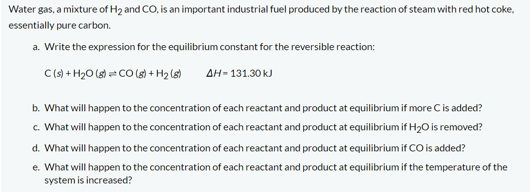 Water gas, a mixture of H₂ and CO, is an important industrial fuel produced by the reaction of steam with red hot coke,
essentially pure carbon.
a. Write the expression for the equilibrium constant for the reversible reaction:
C(s) + H₂O(g) CO(g) + H₂(g)
AH 131.30 kJ
b. What will happen to the concentration of each reactant and product at equilibrium if more C is added?
c. What will happen to the concentration of each reactant and product at equilibrium if H₂O is removed?
d. What will happen to the concentration of each reactant and product at equilibrium if CO is added?
e. What will happen to the concentration of each reactant and product at equilibrium if the temperature of the
system is increased?