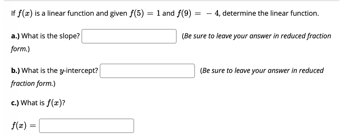 If f(x) is a linear function and given f(5) = 1 and f(9)
- 4, determine the linear function.
a.) What is the slope?
(Be sure to leave your answer in reduced fraction
form.)
b.) What is the y-intercept?
(Be sure to leave your answer in reduced
fraction form.)
c.) What is f(x)?
f(æ) =
